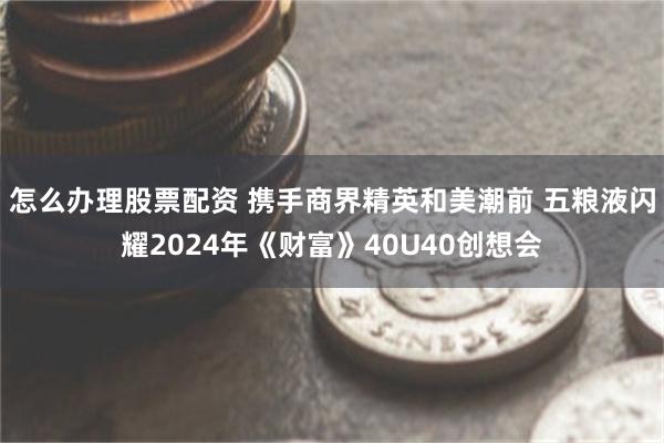 怎么办理股票配资 携手商界精英和美潮前 五粮液闪耀2024年《财富》40U40创想会
