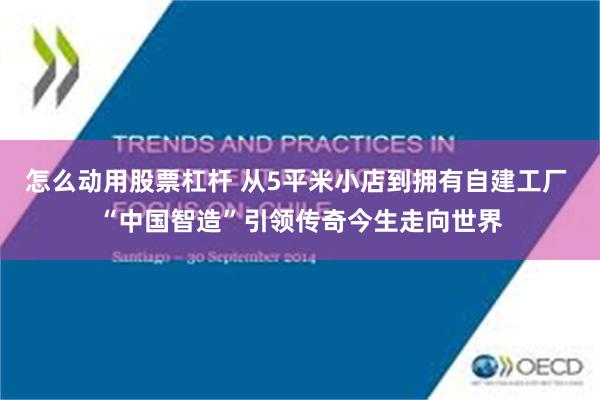 怎么动用股票杠杆 从5平米小店到拥有自建工厂 “中国智造”引领传奇今生走向世界