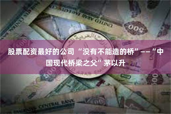 股票配资最好的公司 “没有不能造的桥”——“中国现代桥梁之父”茅以升