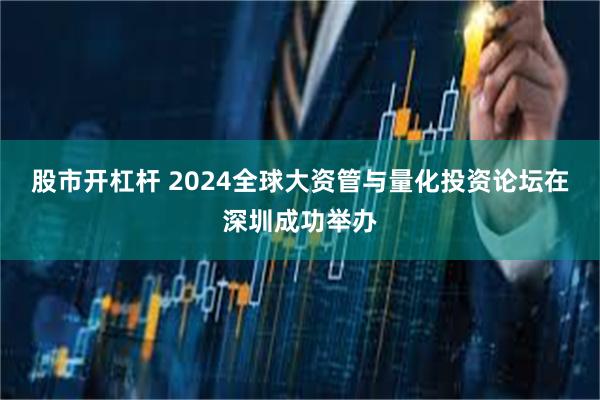 股市开杠杆 2024全球大资管与量化投资论坛在深圳成功举办
