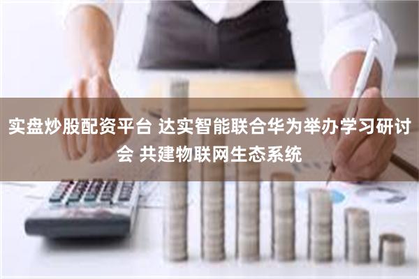 实盘炒股配资平台 达实智能联合华为举办学习研讨会 共建物联网生态系统