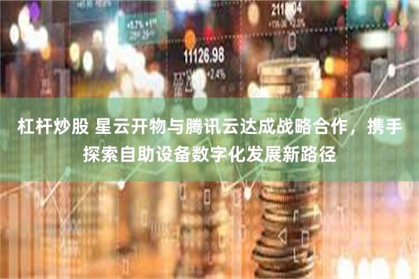 杠杆炒股 星云开物与腾讯云达成战略合作，携手探索自助设备数字化发展新路径