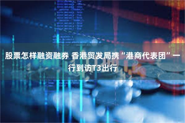 股票怎样融资融券 香港贸发局携“港商代表团”一行到访T3出行