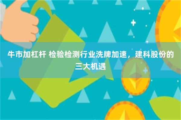牛市加杠杆 检验检测行业洗牌加速，建科股份的三大机遇