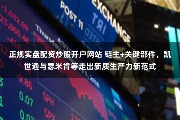 正规实盘配资炒股开户网站 链主+关键部件，凯世通与瑟米肯等走出新质生产力新范式