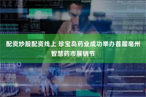 配资炒股配资线上 珍宝岛药业成功举办首届亳州智慧药市展销节