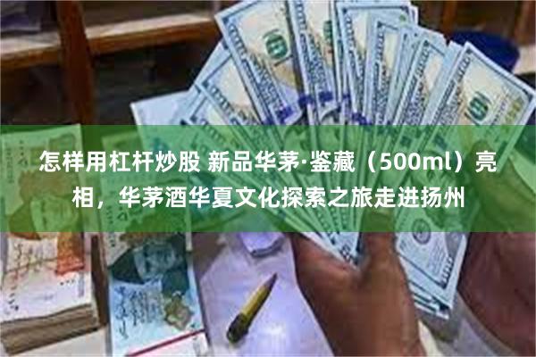 怎样用杠杆炒股 新品华茅·鉴藏（500ml）亮相，华茅酒华夏文化探索之旅走进扬州