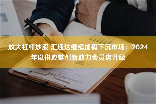放大杠杆炒股 汇通达继续加码下沉市场：2024年以供应链创新助力会员店升级
