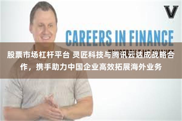 股票市场杠杆平台 灵匠科技与腾讯云达成战略合作，携手助力中国企业高效拓展海外业务