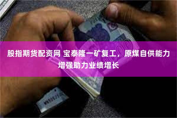 股指期货配资网 宝泰隆一矿复工，原煤自供能力增强助力业绩增长