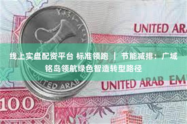 线上实盘配资平台 标准领跑 ｜ 节能减排：广域铭岛领航绿色智造转型路径