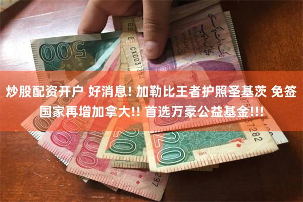 炒股配资开户 好消息! 加勒比王者护照圣基茨 免签国家再增加拿大!! 首选万豪公益基金!!!