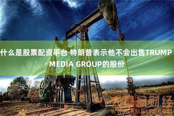 什么是股票配资平台 特朗普表示他不会出售TRUMP MEDIA GROUP的股份