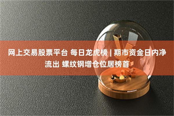 网上交易股票平台 每日龙虎榜 | 期市资金日内净流出 螺纹钢增仓位居榜首