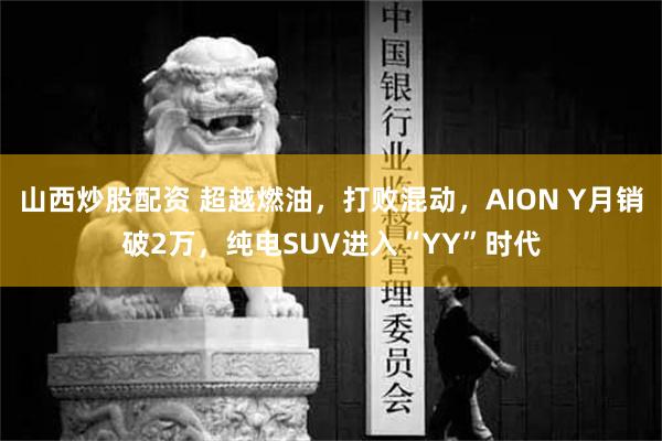 山西炒股配资 超越燃油，打败混动，AION Y月销破2万，纯电SUV进入“YY”时代