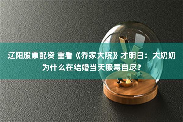 辽阳股票配资 重看《乔家大院》才明白：大奶奶为什么在结婚当天服毒自尽？