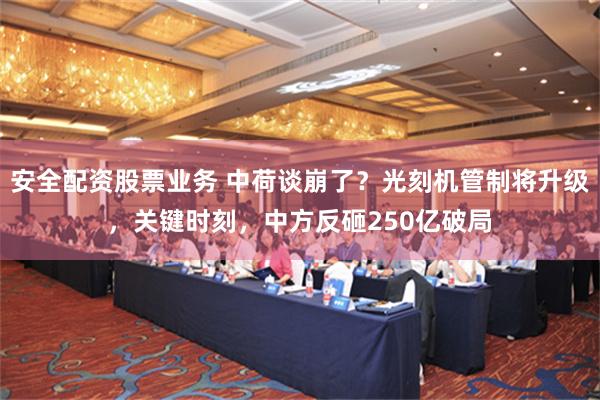 安全配资股票业务 中荷谈崩了？光刻机管制将升级，关键时刻，中方反砸250亿破局
