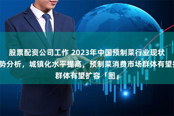 股票配资公司工作 2023年中国预制菜行业现状及发展趋势分析，城镇化水平提高，预制菜消费市场群体有望扩容「图」