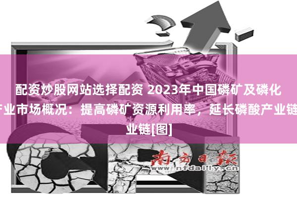 配资炒股网站选择配资 2023年中国磷矿及磷化工产业市场概况：提高磷矿资源利用率，延长磷酸产业链[图]