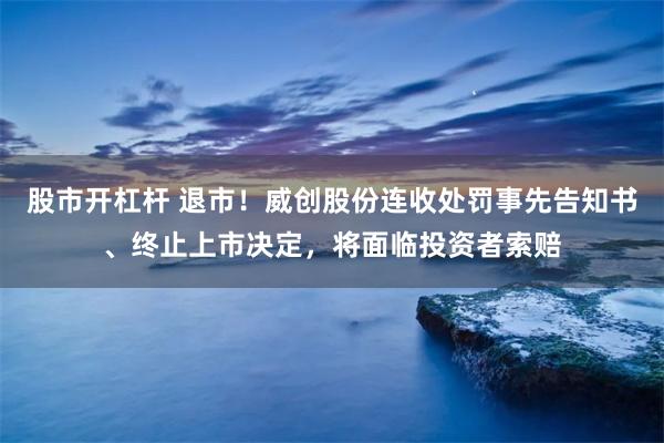 股市开杠杆 退市！威创股份连收处罚事先告知书、终止上市决定，将面临投资者索赔