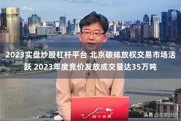 2023实盘炒股杠杆平台 北京碳排放权交易市场活跃 2023年度竞价发放成交量达35万吨