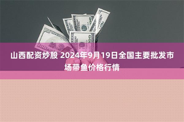 山西配资炒股 2024年9月19日全国主要批发市场带鱼价格行情
