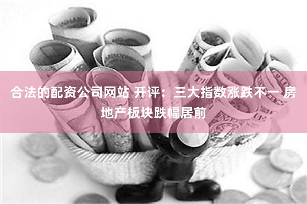 合法的配资公司网站 开评：三大指数涨跌不一 房地产板块跌幅居前