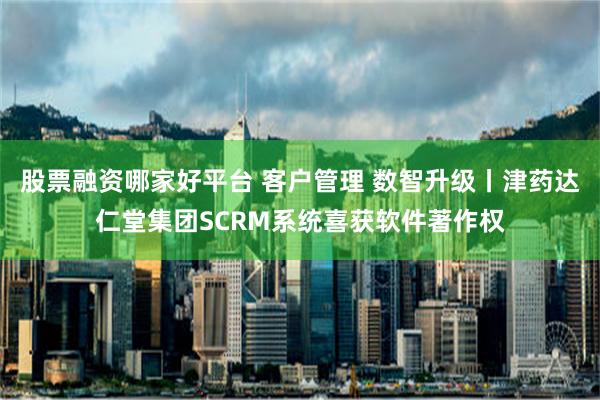 股票融资哪家好平台 客户管理 数智升级丨津药达仁堂集团SCRM系统喜获软件著作权