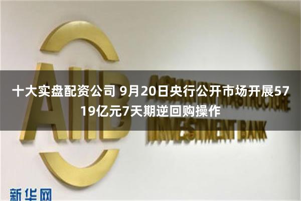 十大实盘配资公司 9月20日央行公开市场开展5719亿元7天期逆回购操作