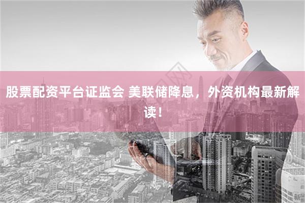 股票配资平台证监会 美联储降息，外资机构最新解读！