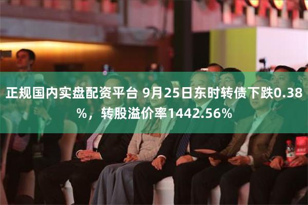 正规国内实盘配资平台 9月25日东时转债下跌0.38%，转股溢价率1442.56%