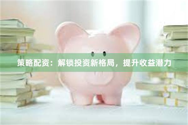 策略配资：解锁投资新格局，提升收益潜力