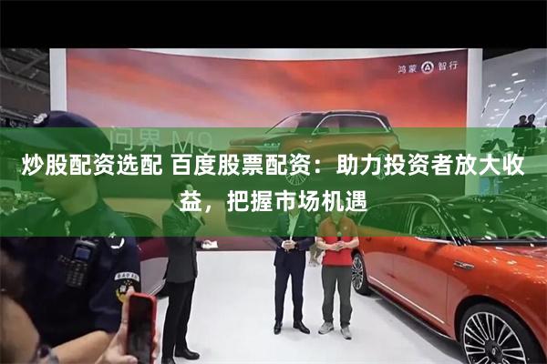 炒股配资选配 百度股票配资：助力投资者放大收益，把握市场机遇