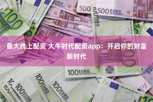 最大线上配资 大牛时代配资app：开启你的财富新时代
