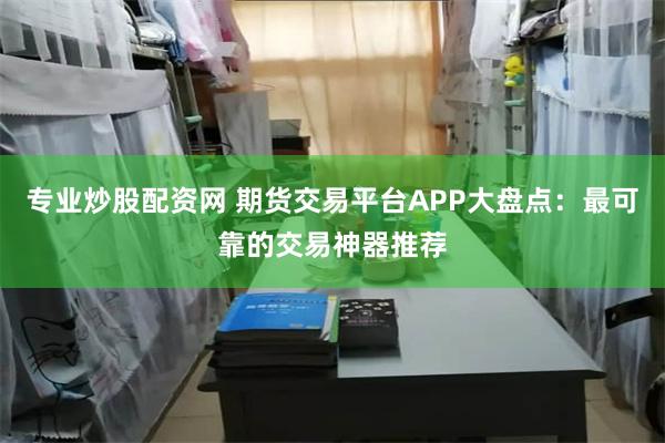 专业炒股配资网 期货交易平台APP大盘点：最可靠的交易神器推荐