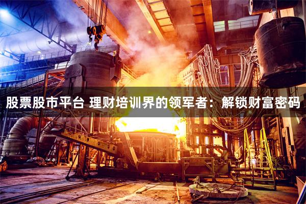 股票股市平台 理财培训界的领军者：解锁财富密码