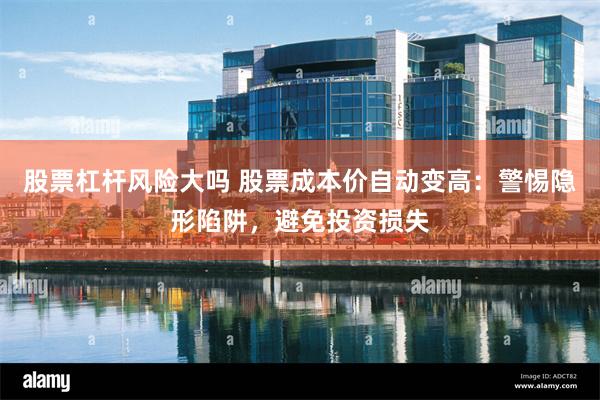 股票杠杆风险大吗 股票成本价自动变高：警惕隐形陷阱，避免投资损失