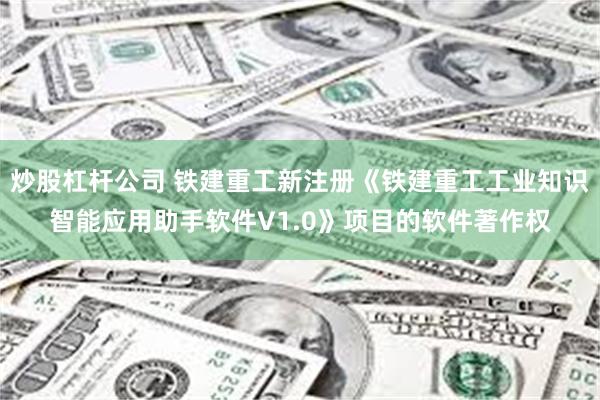 炒股杠杆公司 铁建重工新注册《铁建重工工业知识智能应用助手软件V1.0》项目的软件著作权