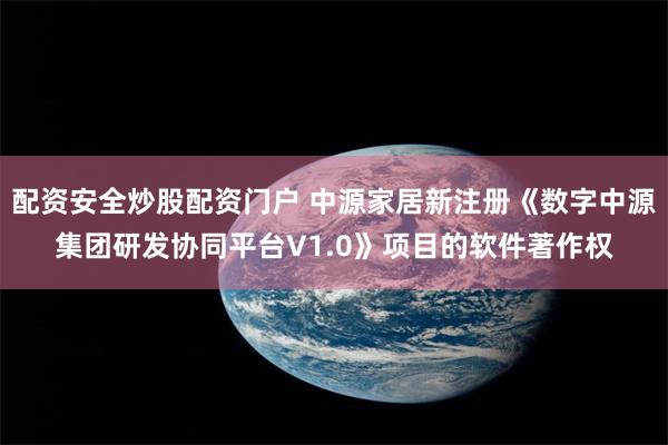 配资安全炒股配资门户 中源家居新注册《数字中源集团研发协同平台V1.0》项目的软件著作权