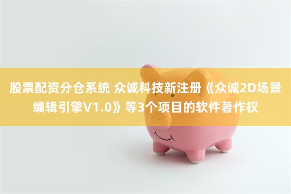 股票配资分仓系统 众诚科技新注册《众诚2D场景编辑引擎V1.0》等3个项目的软件著作权