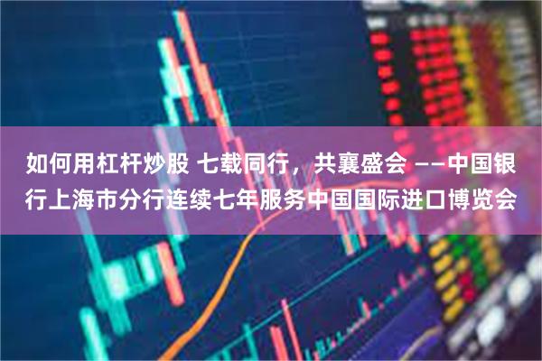 如何用杠杆炒股 七载同行，共襄盛会 ——中国银行上海市分行连续七年服务中国国际进口博览会