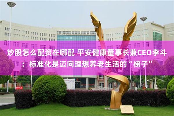 炒股怎么配资在哪配 平安健康董事长兼CEO李斗：标准化是迈向理想养老生活的“梯子”