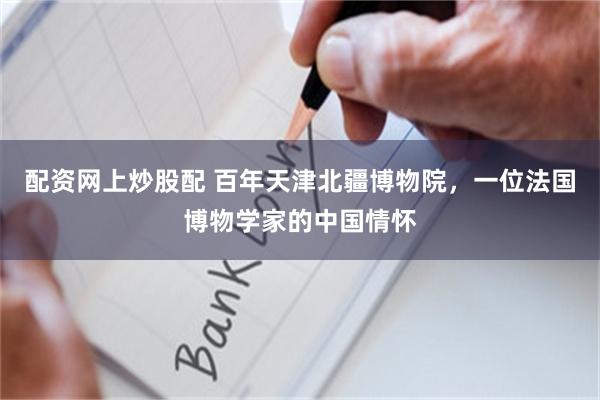 配资网上炒股配 百年天津北疆博物院，一位法国博物学家的中国情怀