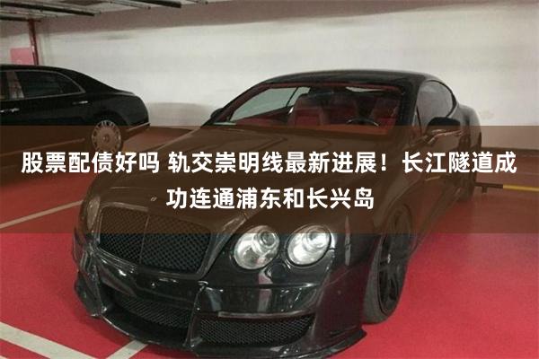 股票配债好吗 轨交崇明线最新进展！长江隧道成功连通浦东和长兴岛