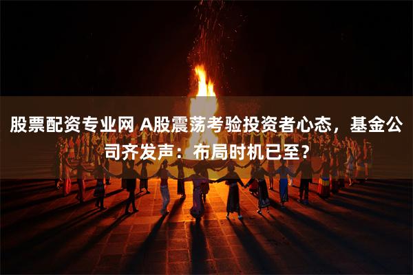 股票配资专业网 A股震荡考验投资者心态，基金公司齐发声：布局时机已至？