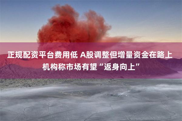 正规配资平台费用低 A股调整但增量资金在路上 机构称市场有望“返身向上”