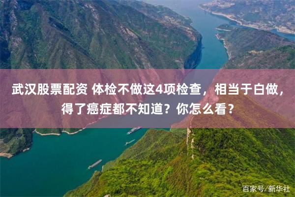 武汉股票配资 体检不做这4项检查，相当于白做，得了癌症都不知道？你怎么看？