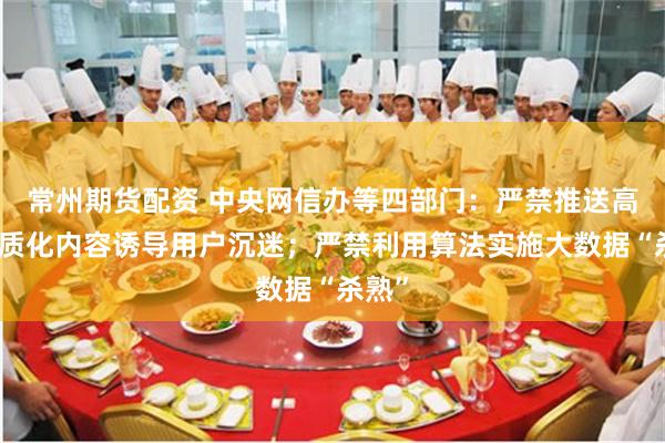 常州期货配资 中央网信办等四部门：严禁推送高度同质化内容诱导用户沉迷；严禁利用算法实施大数据“杀熟”