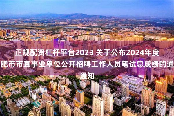 正规配资杠杆平台2023 关于公布2024年度合肥市市直事业单位公开招聘工作人员笔试总成绩的通知