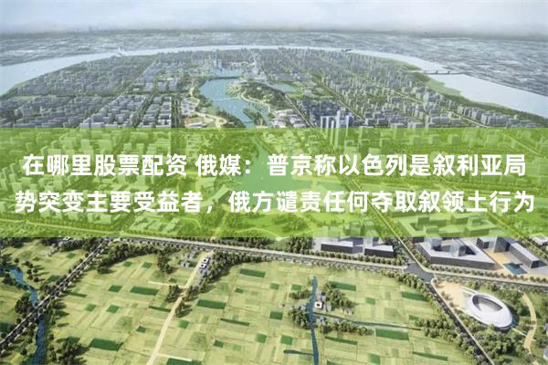 在哪里股票配资 俄媒：普京称以色列是叙利亚局势突变主要受益者，俄方谴责任何夺取叙领土行为